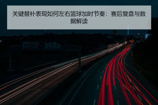 关键替补表现如何左右篮球加时节奏：赛后复盘与数据解读