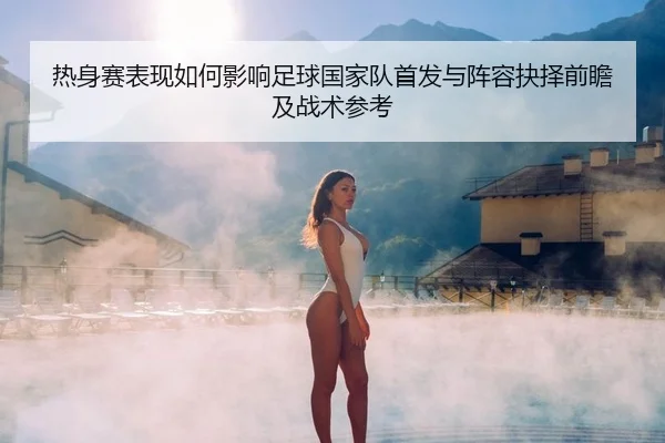 热身赛表现如何影响足球国家队首发与阵容抉择前瞻及战术参考