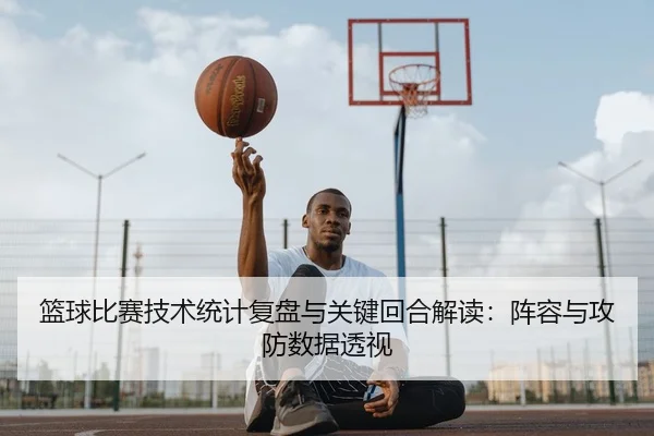 篮球比赛技术统计复盘与关键回合解读：阵容与攻防数据透视